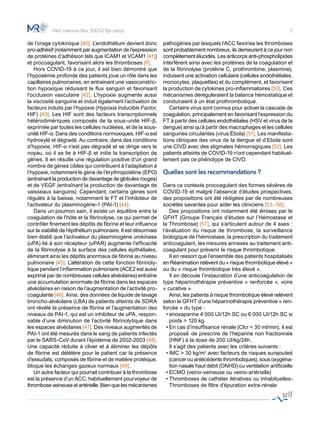 5
de l’orage cytokinique [40]. L’endothélium devient donc
pro-adhésif (notamment par augmentation de l’expression
de protéines d’adhésion tels que ICAM1 et VCAM1 [41])
et procoagulant, favorisant alors les thromboses [6].
	 Hors COVID-19 à ce jour, il est bien démontré que
l’hypoxémie profonde des patients joue un rôle dans les
capillaires pulmonaires, en entrainant une vasoconstric-
tion hypoxique réduisant le flux sanguin et favorisant
l’occlusion vasculaire [42]. L’hypoxie augmente aussi
la viscosité sanguine et induit également l’activation de
facteurs induits par l’hypoxie (Hypoxia Inducible Factor,
HIF) [43]. Les HIF sont des facteurs transcriptionnels
hétérodimériques composés de la sous-unité HIF-β,
exprimée par toutes les cellules nucléées, et de la sous-
unité HIF-α. Dans des conditions normoxiques, HIF-α est
hydroxylé et dégradé. Au contraire, dans des conditions
d’hypoxie, HIF-α n’est pas dégradé et se dirige vers le
noyau, où il se lie à HIF-β et initie la transcription de
gènes. Il en résulte une régulation positive d’un grand
nombre de gènes cibles qui contribuent à l’adaptation à
l’hypoxie, notamment le gène de l’érythropoïétine (EPO)
(entrainant la production de davantage de globules rouges)
et de VEGF (entraînant la production de davantage de
vaisseaux sanguins). Cependant, certains gènes sont
régulés à la baisse, notamment le FT et l’inhibiteur de
l’activateur du plasminogène-1 (PAI-1) [44].
	 Dans un poumon sain, il existe un équilibre entre la
coagulation de l’hôte et la fibrinolyse, ce qui permet de
contrôler finement les dépôts de fibrine et leur influence
sur la viabilité de l’épithélium pulmonaire. Il est désormais
bien établi que l’activateur du plasminogène urokinase
(uPA) lié à son récepteur (uPAR) augmente l’efficacité
de la fibrinolyse à la surface des cellules épithéliales,
éliminant ainsi les dépôts anormaux de fibrine au niveau
pulmonaire [45]. L’altération de cette fonction fibrinoly-
tique pendant l’inflammation pulmonaire (ACE2 est aussi
exprimé par de nombreuses cellules alvéolaires) entraîne
une accumulation anormale de fibrine dans les espaces
alvéolaires en raison de l’augmentation de l’activité pro-
coagulante [46]. Ainsi, des données de liquide de lavage
broncho-alvéolaire (LBA) de patients atteints de SDRA
ont révélé la présence de fibrine et l’augmentation des
niveaux de PAI-1, qui est un inhibiteur de uPA, respon-
sable d’une diminution de l’activité fibrinolytique dans
les espaces alvéolaires [47]. Des niveaux augmentés de
PAI-1 ont été mesurés dans le sang de patients infectés
par le SARS-CoV durant l’épidémie de 2002-2003 [48].
Une capacité réduite à cliver et à éliminer les dépôts
de fibrine est délétère pour le patient car la présence
d’exsudats, composés de fibrine et de matière protéique,
bloque les échanges gazeux normaux [49].
	 Un autre facteur qui pourrait contribuer à la thrombose
est la présence d’un ACC, habituellement pourvoyeur de
thrombose veineuse et artérielle. Bien que les mécanismes
pathogènes par lesquels l’ACC favorise les thromboses
sont probablement nombreux, ils demeurent à ce jour non
complètement élucidés. Les anticorps anti-phospholipides
interfèrent ainsi avec les protéines de la coagulation et
de la fibrinolyse (protéine C, prothrombine, plasmine),
induisent une activation cellulaire (cellules endothéliales,
monocytes, plaquettes) et du complément, et favorisent
la production de cytokines pro-inflammatoires [50]. Ces
mécanismes déréguleraient la balance hémostatique et
conduiraient à un état prothrombotique.
	 Certains virus sont connus pour activer la cascade de
coagulation, principalement en favorisant l’expression du
FT à partir des cellules endothéliales (HSV et virus de la
dengue) ainsi qu’à partir des macrophages et les cellules
sanguines circulantes (virus Ébola) [51]. Les manifesta-
tions cliniques des virus de la dengue et d’Ebola sont
une CIVD avec des stigmates hémorragiques [52]. Les
patients atteints de COVID-19 n’ont cependant habituel-
lement pas ce phénotype de CIVD.
Quelles sont les recommandations ?
Dans ce contexte procoagulant des formes sévères de
COVID-19 et malgré l’absence d’études prospectives,
des propositions ont été rédigées par de nombreuses
sociétés savantes pour aider les cliniciens [53–56].
	 Des propositions ont notamment été émises par le
GFHT (Groupe Français d’études sur l’Hémostase et
la Thrombose) [57], qui s’articulent autour de 4 axes :
l’évaluation du risque de thrombose, la surveillance
biologique de l’hémostase, la prescription du traitement
anticoagulant, les mesures annexes au traitement anti-
coagulant pour prévenir le risque thrombotique.
	 Il en ressort que l’ensemble des patients hospitalisés
en Réanimation relèvent du « risque thrombotique élevé »
ou du « risque thrombotique très élevé ».
	 Il en découle l’instauration d’une anticoagulation de
type héparinothérapie préventive « renforcée », voire
« curative ».
	 Ainsi, les patients à risque thrombotique élevé relèvent
selon le GFHT d’une héparinothérapie préventive « ren-
forcée » du type :
•	enoxaparine 4 000 UI/12h SC ou 6 000 UI/12h SC si
poids > 120 kg.
•	En cas d’insuffisance rénale (Clcr < 30 ml/min), il est
proposé́ de prescrire de l’héparine non fractionnée
(HNF) à la dose de 200 UI/kg/24h.
	 Il s’agit des patients avec les critères suivants :
•	IMC > 30 kg/m2
avec facteurs de risques surajouteś
(cancer ou antécédents thrombotiques), sous oxygéna-
tion nasale haut débit (ONHD) ou ventilation artificielle
•	ECMO (veino-veineuse ou veino-artérielle)
•	Thromboses de cathéter itératives ou inhabituelles-
Thromboses de filtre d’épuration extra-rénale
Méd. Intensive Réa. 30(2021)(in press)
 