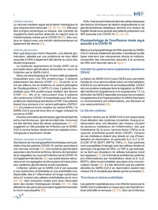 Atteinte tubulaire
La nécrose tubulaire aiguë est la lésion histologique la
plus fréquemment retrouvée [18, 35, 43, 45]. Elle peut
être d’origine ischémique ou toxique, des cylindres de
myoglobine étant parfois observés en rapport avec la
rhabdomyolyse induite par la COVID-19 [51]. Des cris-
taux en rapport avec une toxicité médicamenteuse ont
également été décrits [18].
Atteinte glomérulaire
Bien que beaucoup moins fréquente, une atteinte glo-
mérulaire, attestée par une protéinurie de haut débit
associée à l’IRA a également été décrite au cours des
études biopsiques.
	 La hyalinose segmentaire et focale (HSF) est la
principale lésion glomérulaire rencontrée au cours de
l’infection par le SARS-CoV-2.
	 Dans une série biopsique de 14 reins natifs de patients
hospitalisés pour une IRA protéinurique, 5 patients
présentaient des lésions d’HSF [45]. Couturier et al.
ont par ailleurs mis en évidence un variant pathogène
de l’Apolipoprotéine L1 (APO L1) chez 2 patients hos-
pitalisés pour IRA protéinurique révélant des lésions
d’HSF [42]. Wu et al. retrouvaient chez 6 patients
afro-américains COVID-19 hospitalisés pour IRA avec
protéinurie néphrotique des lésions d’HSF. Ces patients
étaient tous porteurs d’un variant pathogène d’APOL1
[44]. En présence d’une mutation du variant APOL1, le
SARS-CoV-2 pourrait ainsi être un trigger induisant la
survenue d’HSF.
	 D’autres anomalies glomérulaires (glomérulonéphrite
extra-membraneuse, glomérulonéphrites immunes)
ont été décrites dans les séries autopsiques [43, 45],
suggérant un rôle possible de l’infection par le SARS-
CoV-2 comme facteur déclenchant de maladies immu-
nologiques à expression rénale.
Atteinte vasculaire et endothéliale
Des lésions de microangiopathie thrombotique sont pos-
sibles chez les patients COVID-19, parfois associées à
une nécrose corticale [43]. Une ischémie glomérulaire
associée à des thrombi de fibrine, témoins de l’activation
de la coagulation au cours de l’infection par la COVID-19,
ont également été décrits [35]. Les autres lésions retrou-
vées sont une agrégation érythrocytaire et l’obstruction
des capillaires glomérulaires et péri-tubulaires.
	 L’infection sévère par le SARS-CoV-2 est associée
à une dysfonction endothéliale et une endothélite mul-
tifactorielle, liée à l’ inflammation et l’orage cytokinique
et/ou à l’ invasion des cellules endothéliales par le virus
[52–54]. Des inclusions virales sont ainsi retrouvées
dans des études histologiques rénales [40, 45]. Des
altérations des péricytes pourraient également favoriser
la micro-vasculopathie [55].
	 Enfin, il est souvent retrouvé dans les séries biopsiques
des lésions chroniques de néphro-angiosclérose ou de
glomérulosclérose diabétique, témoins d’un facteur de
fragilité rénale sous-jacente des patients présentant une
IRA associée à la COVID-19 [35, 40, 43].
Physiopathologie de l’insuffisance rénale aiguë
associée à la COVID-19
Même si la physiopathologie de l’IRA associée au SARS-
CoV-2 n’est pas totalement élucidée, il semblerait qu’elle
fasse intervenir des mécanismes directs et indirects.
L’ensemble des mécanismes associés à la survenue
de l’IRA sont résumés dans la figure 1.
Activationdusystèmerénine-angiotensine-aldostérone
(SRAA)
La liaison du SARS-CoV-2 avec l’ACE2 pour permettre
l’entrée du virus dans la cellule induit une internalisation
d’ACE2 et une diminution de sa biodisponibilité. L’ACE2
est une protéine impliquée dans la régulation du SRAA :
elle transforme l’angiotensine II en angiotensine 1-7. La
diminution de l’ACE2 disponible provoque l’accumulation
d’angiotensine II et l’hyperactivation du SRAA favorisant
un environnement pro-inflammatoire, pro-fibrosant et
une vasoconstriction [56].
Le rôle des cytokines
L’infection sévère par le SARS-CoV-2 est responsable
d’une élévation des cytokines circulantes. Huang et al.
retrouvaient ainsi une élévation des niveaux circulant
de plusieurs médiateurs de l’inflammation, tels que
l’interleukine-1β, le tumor necrosis factor (TNFα) ou le
vascular endothelial growth factor (VEGF). Certains
de ces médiateurs étaient plus élevés en cas d’hospi-
talisation en réanimation, en particulier IL-2, IL-7, IL-10,
G-CSF, IP-10, MCP1, MIP1A, TNFα. [6]. Ces cytokines
sont susceptibles d’interagir avec les cellules rénales et
participer à la genèse de l’IRA. Le TNF-α, par exemple,
en se liant aux récepteurs de cellules tubulaires induit
leur apoptose [57]. L’IL-6 stimule la synthèse de cytokines
pro-inflammatoires par l’endothélium rénal (IL-6, IL-8,
MCP1), altère la perméabilité vasculaire et la microcir-
culation rénale [58]. Il a été démontré que les patients
décédés du SARS-CoV-2 en réanimation avaient des
niveaux d’IL-6 circulants plus élevés que les survivants [8].
Thrombose et atteinte endothéliale
Les patients hospitalisés pour une infection grave par le
SARS-CoV-2 présentent un risque accru de macrothrom-
bose artérielle et veineuse [59, 60]. Des cas d’infarctus
6 Méd. Intensive Réa. 30(2021)(in press)
 