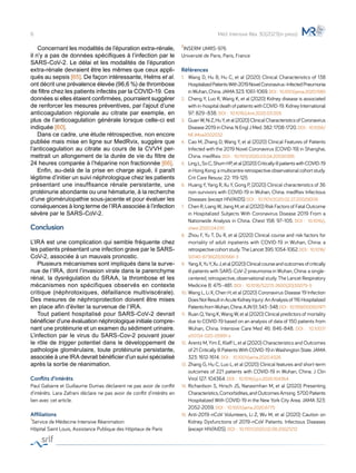 Concernant les modalités de l’épuration extra-rénale,
il n’y a pas de données spécifiques à l’infection par le
SARS-CoV-2. Le délai et les modalités de l’épuration
extra-rénale devraient être les mêmes que ceux appli-
qués au sepsis [65]. De façon intéressante, Helms et al.
ont décrit une prévalence élevée (96,6 %) de thrombose
de filtre chez les patients infectés par la COVID-19. Ces
données si elles étaient confirmées, pourraient suggérer
de renforcer les mesures préventives, par l’ajout d’une
anticoagulation régionale au citrate par exemple, en
plus de l’anticoagulation générale lorsque celle-ci est
indiquée [60].
	 Dans ce cadre, une étude rétrospective, non encore
publiée mais mise en ligne sur MedRvix, suggère que
l’anticoagulation au citrate au cours de la CVVH per-
mettrait un allongement de la durée de vie du filtre de
24 heures comparée à l’héparine non fractionnée [66].
	 Enfin, au-delà de la prise en charge aiguë, il paraît
légitime d’initier un suivi néphrologique chez les patients
présentant une insuffisance rénale persistante, une
protéinurie abondante ou une hématurie, à la recherche
d’une glomérulopathie sous-jacente et pour évaluer les
conséquences à long terme de l’IRA associée à l’infection
sévère par le SARS-CoV-2.
Conclusion
L’IRA est une complication qui semble fréquente chez
les patients présentant une infection grave par le SARS-
CoV-2, associée à un mauvais pronostic.
	 Plusieurs mécanismes sont impliqués dans la surve-
nue de l’IRA, dont l’invasion virale dans le parenchyme
rénal, la dysrégulation du SRAA, la thrombose et les
mécanismes non spécifiques observés en contexte
critique (néphrotoxiques, défaillance multiviscérale).
Des mesures de néphroprotection doivent être mises
en place afin d’éviter la survenue de l’IRA.
	 Tout patient hospitalisé pour SARS-CoV-2 devrait
bénéficier d’une évaluation néphrologique initiale compre-
nant une protéinurie et un examen du sédiment urinaire.
L’infection par le virus du SARS-Cov-2 pouvant jouer
le rôle de trigger potentiel dans le développement de
pathologie glomérulaire, toute protéinurie persistante,
associée à une IRA devrait bénéficier d’un suivi spécialisé
après la sortie de réanimation.
Conflits d’intérêts
Paul Gabarre et Guillaume Dumas déclarent ne pas avoir de conflit
d'intérêts. Lara Zafrani déclare ne pas avoir de conflit d'intérêts en
lien avec cet article.
Affiliations
1Service de Médecine Intensive Réanimation
Hôpital Saint Louis, Assistance Publique des Hôpitaux de Paris
2INSERM UMRS-976
Université de Paris, Paris, France
Références
1.	 Wang D, Hu B, Hu C, et al (2020) Clinical Characteristics of 138
HospitalizedPatientsWith2019NovelCoronavirus–InfectedPneumonia
inWuhan,China.JAMA323:1061-1069.DOI : 10.1001/jama.2020.1585
2. 	 Cheng Y, Luo R, Wang K, et al (2020) Kidney disease is associated
with in-hospital death of patients with COVID-19. Kidney International
97: 829–838. DOI :  10.1016/j.kint.2020.03.005
3. 	 GuanW,NiZ,HuY,etal(2020)ClinicalCharacteristicsofCoronavirus
Disease 2019 in China. N Engl J Med. 382: 1708-1720. DOI :  10.1056/
NEJMoa2002032
4. 	 Cao M, Zhang D, Wang Y, et al (2020) Clinical Features of Patients
Infected with the 2019 Novel Coronavirus (COVID-19) in Shanghai,
China. medRxiv. DOI :  10.1101/2020.03.04.20030395
5.	 LingL,SoC,ShumHP,etal(2020)CriticallyillpatientswithCOVID-19
in Hong Kong: a multicentre retrospective observational cohort study.
Crit Care Resusc 22: 119-125
6.	 Huang Y, Yang R, Xu Y, Gong P, (2020) Clinical characteristics of 36
non-survivors with COVID-19 in Wuhan, China. medRxiv Infectious
Diseases (except HIV/AIDS) DOI :  10.1101/2020.02.27.20029009
7.	 Chen R, Liang W, Jiang M, et al (2020) Risk Factors of Fatal Outcome
in Hospitalized Subjects With Coronavirus Disease 2019 From a
Nationwide Analysis in China. Chest 158: 97–105. DOI :  10.1016/j.
chest.2020.04.010
8.	 Zhou F, Yu T, Du R, et al (2020) Clinical course and risk factors for
mortality of adult inpatients with COVID-19 in Wuhan, China: a
retrospectivecohortstudy.TheLancet395:1054-1062.DOI : 10.1016/
S0140-6736(20)30566-3
9.	 YangX,YuY,XuJ,etal(2020)Clinicalcourseandoutcomesofcritically
ill patients with SARS-CoV-2 pneumonia in Wuhan, China: a single-
centered, retrospective, observational study. The Lancet Respiratory
Medicine 8: 475–481. DOI :  10.1016/S2213-2600(20)30079-5
10.	Wang L, Li X, Chen H, et al (2020) Coronavirus Disease 19 Infection
DoesNotResultinAcuteKidneyInjury:AnAnalysisof116Hospitalized
PatientsfromWuhan,China.AJN51:343–348.DOI : 10.1159/000507471
11.	 Ruan Q, Yang K, Wang W, et al (2020) Clinical predictors of mortality
due to COVID-19 based on an analysis of data of 150 patients from
Wuhan, China. Intensive Care Med 46: 846-848. DOI :  10.1007/
s00134-020-05991-x
12.	Arentz M, Yim E, Klaff L, et al (2020) Characteristics and Outcomes
of 21 Critically Ill Patients With COVID-19 in Washington State. JAMA
323: 1612-1614. DOI :  10.1001/jama.2020.4326
13.	Zhang G, Hu C, Luo L, et al (2020) Clinical features and short-term
outcomes of 221 patients with COVID-19 in Wuhan, China. J Clin
Virol 127: 104364. DOI :  10.1016/j.jcv.2020.104364
14.	Richardson S, Hirsch JS, Narasimhan M, et al (2020) Presenting
Characteristics,Comorbidities,andOutcomesAmong 5700Patients
Hospitalized With COVID-19 in the New York City Area. JAMA 323:
2052-2059. DOI :  10.1001/jama.2020.6775
15.	Anti-2019-nCoV Volunteers, Li Z, Wu M, et al (2020) Caution on
Kidney Dysfunctions of 2019-nCoV Patients. Infectious Diseases
(except HIV/AIDS). DOI :  10.1101/2020.02.08.20021212
8 Méd. Intensive Réa. 30(2021)(in press)
 