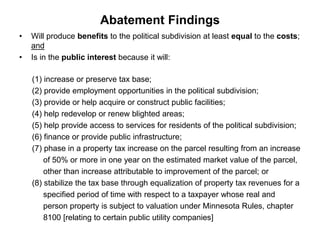 Abatement Findings 
• Will produce benefits to the political subdivision at least equal to the costs; 
and 
• Is in the public interest because it will: 
(1) increase or preserve tax base; 
(2) provide employment opportunities in the political subdivision; 
(3) provide or help acquire or construct public facilities; 
(4) help redevelop or renew blighted areas; 
(5) help provide access to services for residents of the political subdivision; 
(6) finance or provide public infrastructure; 
(7) phase in a property tax increase on the parcel resulting from an increase 
of 50% or more in one year on the estimated market value of the parcel, 
other than increase attributable to improvement of the parcel; or 
(8) stabilize the tax base through equalization of property tax revenues for a 
specified period of time with respect to a taxpayer whose real and 
person property is subject to valuation under Minnesota Rules, chapter 
8100 [relating to certain public utility companies] 
 