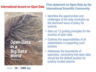 • Identifies the opportunities and
challenges of the data revolution as
the dominant issue of policy for
science
• Sets out 12 guiding principles for the
practice of open data
• Outlines the responsibilities of all
stakeholders in supporting such
practice
• Addresses the boundaries of
openness, concluding that open data
should be the default position for
publicly funded science
First statement on Open Data by the
International Scientific Community
International Accord on Open Data
 