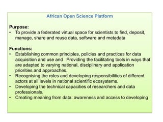 African Open Science Platform
Purpose:
• To provide a federated virtual space for scientists to find, deposit,
manage, share and reuse data, software and metadata
Functions:
• Establishing common principles, policies and practices for data
acquisition and use and Providing the facilitating tools in ways that
are adapted to varying national, disciplinary and application
priorities and approaches.
• Recognising the roles and developing responsibilities of different
actors at all levels in national scientific ecosystems.
• Developing the technical capacities of researchers and data
professionals.
• Creating meaning from data: awareness and access to developing
 