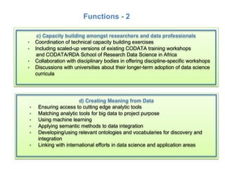 • Universities and Institutes: research data management; capacity building;
research support; incentives for researchers
• Publishers: require concurrent FAIR data deposition
• Researchers: changing the mindset – data custodians not owners
d) Creating Meaning from Data
· Ensuring access to cutting edge analytic tools
· Matching analytic tools for big data to project purpose
· Using machine learning
· Applying semantic methods to data integration
· Developing/using relevant ontologies and vocabularies for discovery and
integration
· Linking with international efforts in data science and application areas
c) Capacity building amongst researchers and data professionals
· Coordination of technical capacity building exercises
· Including scaled-up versions of existing CODATA training workshops
and CODATA/RDA School of Research Data Science in Africa
· Collaboration with disciplinary bodies in offering discipline-specific workshops
· Discussions with universities about their longer-term adoption of data science
curricula
!
• Universities and Institutes: research data management; capacity building;
research support; incentives for researchers
• Publishers: require concurrent FAIR data deposition
• Researchers: changing the mindset – data custodians not owners
d) Creating Meaning from Data
· Ensuring access to cutting edge analytic tools
· Matching analytic tools for big data to project purpose
· Using machine learning
· Applying semantic methods to data integration
· Developing/using relevant ontologies and vocabularies for discovery and
integration
· Linking with international efforts in data science and application areas
c) Capacity building amongst researchers and data professionals
· Coordination of technical capacity building exercises
· Including scaled-up versions of existing CODATA training workshops
and CODATA/RDA School of Research Data Science in Africa
· Collaboration with disciplinary bodies in offering discipline-specific workshops
· Discussions with universities about their longer-term adoption of data science
curricula
!
Functions - 2
 