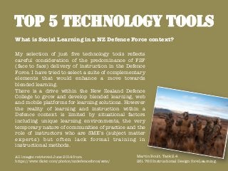 TOP 5 TECHNOLOGY TOOLS
My selection of just ﬁve technology tools reﬂects
careful consideration of the predominance of F2F
(face to face) delivery of instruction in the Defence
Force. I have tried to select a suite of complementary
elements that would enhance a move towards
blended learning.
There is a drive within the New Zealand Defence
College to grow and develop blended learning, web
and mobile platforms for learning solutions. However
the reality of learning and instruction within a
Defence context is limited by situational factors
including unique learning environments, the very
temporary nature of communities of practice and the
role of instructors who are SME’s (subject matter
experts) but often lack formal training in
instructional methods.

All images retrieved June 2014 from 
https://www.ﬂickr.com/photos/nzdefenceforce/sets/
What is Social Learning in a NZ Defence Force context?
Martin Boult. Task 2.4
261.760 Instructional Design for eLearning. 	
  
 