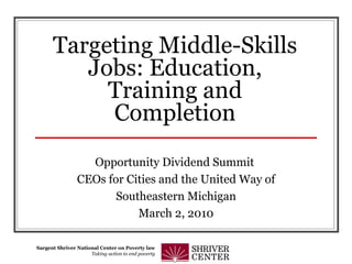Targeting Middle-Skills Jobs: Education, Training and Completion Opportunity Dividend Summit  CEOs for Cities and the United Way of Southeastern Michigan March 2, 2010 Sargent Shriver National Center on Poverty law Taking action to end poverty 
