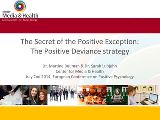 Communication for Social Change
The Secret of the Positive Exception:
The Positive Deviance strategy
Dr. Martine Bouman & Dr. Sarah Lubjuhn
Center for Media & Health
July 2nd 2014, European Conference on Positive Psychology
Communication for Social Change
 