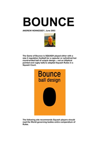 BOUNCE
ANDREW HENNESSEY, June 2003




The Game of Bounce is SQUASH played either with a
size 2 regulation football [or a capsular or cylindrical but
round-ended ball of unique design – not an elliptical
pointed end rugby ball] to adapted Squash Rules in a
Squash Court.




The following site recommends Squash players should
read the World governing bodies entire compendium of
Rules.
 