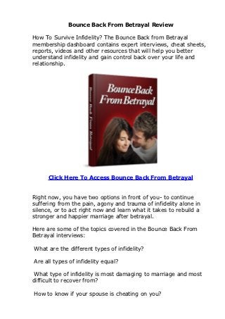 Bounce Back From Betrayal Review

How To Survive Infidelity? The Bounce Back from Betrayal
membership dashboard contains expert interviews, cheat sheets,
reports, videos and other resources that will help you better
understand infidelity and gain control back over your life and
relationship.




      Click Here To Access Bounce Back From Betrayal


Right now, you have two options in front of you- to continue
suffering from the pain, agony and trauma of infidelity alone in
silence, or to act right now and learn what it takes to rebuild a
stronger and happier marriage after betrayal.

Here are some of the topics covered in the Bounce Back From
Betrayal interviews:

What are the different types of infidelity?

Are all types of infidelity equal?

 What type of infidelity is most damaging to marriage and most
difficult to recover from?

How to know if your spouse is cheating on you?
 