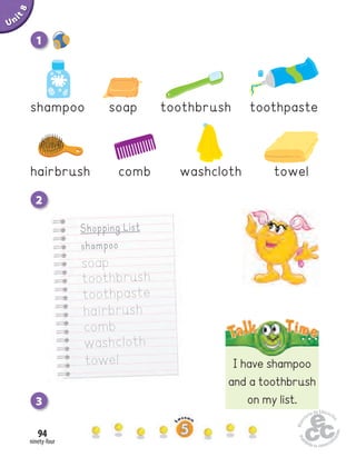 ninety-four
94
Unit1
Home
work Book
page8
Shopping List
shampoo
soap
toothbrush
toothpaste
hairbrush
comb
washcloth
towel I have shampoo
and a toothbrush
on my list.
Uninit1Unit8
2
3
1
hairbrush comb washcloth towel
soap toothbrush toothpasteshampoo
 