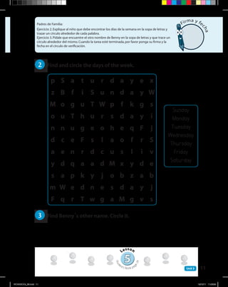 11Unit 3
Padres de Familia:
Ejercicio 2.Explique al niño que debe encontrar los días de la semana en la sopa de letras y
trazar un círculo alrededor de cada palabra.
Ejercicio 3.Pídale que encuentre el otro nombre de Benny en la sopa de letras y que trace un
círculo alrededor del mismo.Cuando la tarea esté terminada,por favor ponga su firma y la
fecha en el círculo de verificación.
2 	 Find and circle the days of the week.
3 	 Find Benny’s other name. Circle it.
Sunday
Monday
Tuesday
Wednesday
Thursday
Friday
Saturday
55
Lesson
Stud
ent’s Book pag
e24
Firma y fe
cha
p S a t u r d a y e x
z B f i S u n d a y W
M o g u T W p f k g s
o u T h u r s d a y i
n n u g e o h e q F j
d c e F s l a o f r S
a e n r d c u s l i v
y d q a a d M x y d e
s a p k y j o b z a b
m W e d n e s d a y j
F q r T w g a M g v s
WORKBOOk_3B.indd 11 19/12/11 11:06:39
 