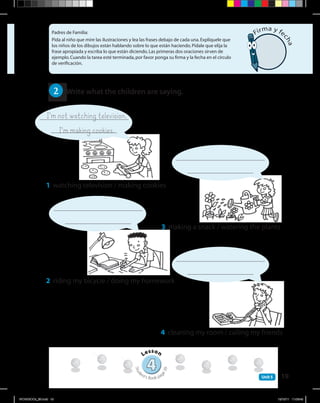19Unit 5
Padres de Familia:
Pida al niño que mire las ilustraciones y lea las frases debajo de cada una.Explíquele que
los niños de los dibujos están hablando sobre lo que están haciendo.Pídale que elija la
frase apropiada y escriba lo que están diciendo.Las primeras dos oraciones sirven de
ejemplo.Cuando la tarea esté terminada,por favor ponga su firma y la fecha en el círculo
de verificación.
I’mnotwatchingtelevision.
I’mmakingcookies.
44
Lesson
Stud
ent’s Book pag
e39
Firma y fe
cha
2 	 Write what the children are saying.
1	 watching television / making cookies
3	 making a snack / watering the plants
2	 riding my bicycle / doing my homework
4	 cleaning my room / calling my friends
WORKBOOk_3B.indd 19 19/12/11 11:06:49
 