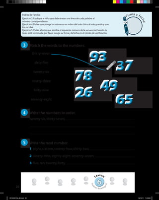 20
Padres de Familia:
Ejercicio 3.Explique al niño que debe trazar una línea de cada palabra al
número correspondiente.
Ejercicio 4.Pídale que ponga los números en orden del más chico al más grande y que
los escriba.
Ejercicio 5.Pídale al niño que escriba el siguiente número de la secuencia.Cuando la
tarea esté terminada,por favor ponga su firma y la fecha en el círculo de verificación.
66
Lesson
Stud
ent’s Book pag
e41
Firma y fe
cha
3 	 Match the words to the numbers.
4 	 Write the numbers in order.
twenty-six,thirty-seven,
5 	 Write the next number.
1	 eight,sixteen,twenty-four,thirty-two,
2	 ninety-nine,eighty-eight,seventy-seven,
3	 five,ten,twenty,forty,
7878
2626 6565
4949
3737
9393thirty-seven
sixty-five
twenty-six
ninety-three
forty-nine
seventy-eight
WORKBOOk_3B.indd 20 19/12/11 11:06:50
 