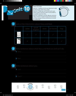 37Unit 10
1 	 Look at the information about Stacy and Ned.
2 	 Write sentences about what Stacy and Ned can and can’t do.
1	 Stacy .
	 .
2	 Ned .
	 .
3 	 Write sentences about you.
1	 I can .
	 .
2	 I can’t .
	 .
Padres de Familia:
Ejercicio 1.Explique al niño que debe leer la tabla
de información sobre Stacy y Ned.
Ejercicio 2.Pídale que use la información para
poder escribir oraciones sobre lo que pueden y
no pueden hacer los niños.
Ejercicio 3.Motívelo a escribir algunas oraciones
sobre sí mismo.Cuando la tarea esté terminada,
por favor ponga su firma y la fecha en el círculo
de verificación.
1010Unit
Unit
33
Lesson
Stud
ent’s Book pag
e78
Firma y fe
cha
swim
speak
English
skate do karate hop
3 7 7 3 7
7 7 3 7 3
WORKBOOk_3B.indd 37 19/12/11 11:07:21
 