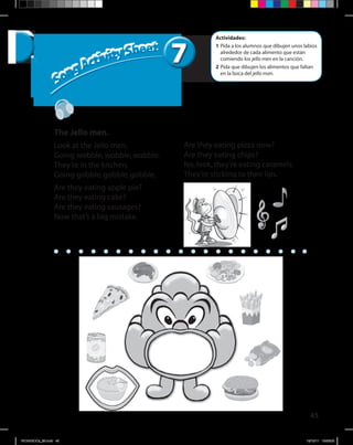 45
77
Song Activity Sheet
Song Activity Sheet
Actividades:
1	Pida a los alumnos que dibujen unos labios
alrededor de cada alimento que están
comiendo los jello men en la canción.
2	Pida que dibujen los alimentos que faltan
en la boca del jello man.
The Jello men.
Look at the Jello men,
Going wobble,wobble,wobble.
They’re in the kitchen,
Going gobble,gobble,gobble.
Are they eating apple pie?
Are they eating cake?
Are they eating sausages?
Now that’s a big mistake.
Are they eating pizza now?
Are they eating chips?
No,look,they’re eating caramels.
They’re sticking to their lips.
WORKBOOk_3B.indd 45 19/12/11 16:56:08
 