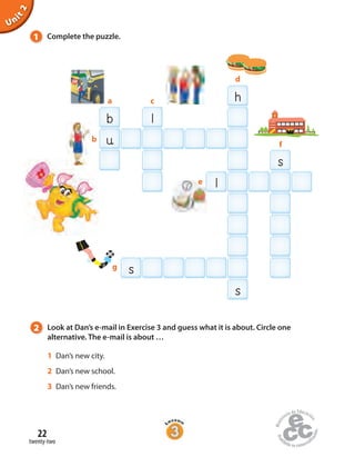 22
twenty-two
Unit2
h
b l
l
u
s
s
b
d
f
ca
e
g
s
1 Complete the puzzle.
2 Look at Dan’s e-mail in Exercise 3 and guess what it is about. Circle one
alternative. The e-mail is about …
1 Dan’s new city.
2 Dan’s new school.
3 Dan’s new friends.
 