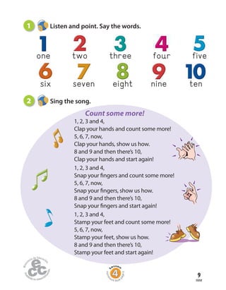 Home
work Book
page6
nine
9
one two three four five
nineeightsix seven ten
1 Listen and point. Say the words.
2 Sing the song.
Count some more!
1, 2, 3 and 4,
Clap your hands and count some more!
5, 6, 7, now,
Clap your hands, show us how.
8 and 9 and then there’s 10,
Clap your hands and start again!
1, 2, 3 and 4,
Snap your fingers and count some more!
5, 6, 7, now,
Snap your fingers, show us how.
8 and 9 and then there’s 10,
Snap your fingers and start again!
1, 2, 3 and 4,
Stamp your feet and count some more!
5, 6, 7, now,
Stamp your feet, show us how.
8 and 9 and then there’s 10,
Stamp your feet and start again!
 