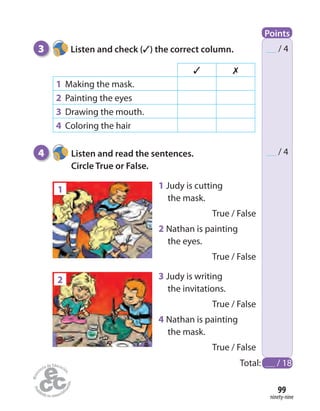 ninety-nine
99
3 Listen and check (✓) the correct column.
4 Listen and read the sentences.
Circle True or False.
/ 4
/ 4
2
1 1 Judy is cutting
the mask.
True / False
2 Nathan is painting
the eyes.
True / False
✓ ✗
1 Making the mask.
2 Painting the eyes
3 Drawing the mouth.
4 Coloring the hair
3 Judy is writing
the invitations.
True / False
4 Nathan is painting
the mask.
True / False
Total: / 18
Points
 