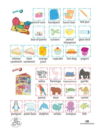 one hundred and three
103
555555UUUUUUnnniiittt
pencil case lunch boxbackpack felt pen
scissorsbox of paints pencil
sharpener
glue stick
orange
juice
cupcakecheese
sandwich
hot dogham
sandwich
yogurt
666666UUUUUUnnniiittt
bear snakeparrot camel
hippopotamus gorillaflamingozebra
dolphin whale octopus fishpolar bearpenguin
 