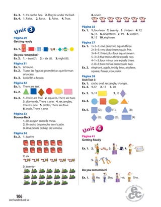 one hundred and six
106
Ex. 3. 1. It’s on the box. 2.They’re under the bed.
Ex. 4. 1. False. 2. False. 3. False. 4. True.
333333UUUUUUnnniiittt
Página 29
Getting ready
Ex. 1. – ; – ; – ; –
Do you remember?
Ex. 2. 1. – two (2). 2. – six (6). 3. eight (8).
Página 31
Ex. 1. A house.
Ex. 2. Trazar las figuras geométricas que forman
una casa.
Ex. 3. Look! It’s a house.
Página 32
Ex. 1. There are ten.
Ex. 2. , , , , , .
Ex. 3. 1. There are four. 2. squares, There are two.
3. diamonds, There is one. 4. rectangles,
There is one. 5. circles, There are four.
6. ovals, There is one.
Página 33
Bounce Back
1. Un crayón sobre la mesa.
2. Un osito de peluche en el cajón.
3. Una pelota debajo de la mesa.
Página 34
Ex. 2. 1. twelve
2. six
3. twenty
4. seven
Página 35
Ex. 1. 1. fourteen 2. twenty 3. thirteen 4. 12.
5. 11. 6. seventeen 7. 19. 8. sixteen
9. 15 10. eighteen
Página 37
Ex. 1. 1+2=3: one plus two equals three.
2+3=5: two plus three equals five.
3+4=7: three plus four equals seven.
5–3=2: five minus three equals two.
4–1=3: four minus one equals three.
2–0=2: two minus zero equals two.
Ex. 2. elephant, apple, teddy bear, airplane,
square, flower, cow, ruler.
Página 38
UnitTest 3
Ex. 1. circle, oval, rectangle, triangle.
Ex. 2. 1.12 2. 13 3. 20
Ex. 3. 1. 11 . 2. 13 .
Ex. 4. , , , .
Ex. 5. (2); (1); (3);
(6); (5); (4)
444444UUUUUUnnniiittt
Página 41
Getting Ready
Ex. 1. 2. – ; 3. – ; 4. – ;
5. – .
Do you remember?
Ex. 1. He; She; He; She.
 