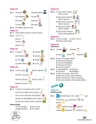one hundred and seven
107
Página 43
Ex. 1. 1. teacher 2. police officer
3. fire fighter 4. chef
5. dentist 6. doctor
7. nurse 8. waiter
Ex. 3. fire fighter, dentist, chef.
Página 44
Ex. 1. Police officer, dentist, teacher, waiter.
Ex. 2. 1. ✔
2. ✔ en
3. ✔ en
4. ✔ en
Página 45
Ex. 1. 1. waiter 2. teacher
3. fire fighter 4. dentist
5. chef 6. doctor
7. police officer 8. nurse
Página 46
Ex. 2. 1. He’s a pilot. 2. He’s a dentist.
3. She’s a musician.
4. She’s a doctor. 5. He’s a chef.
6. She’s a teacher.
Página 47
Ex. 1. 1. She isn’t a teacher. She’s a chef.
2. He isn’t a waiter. He’s a doctor.
3. He isn’t a chef. He’s a fire fighter.
4. She isn’t a fire fighter. She’s a waiter.
5. She isn’t a doctor. She’s a teacher.
Bounce Back.
1. five triangles. 2. three ovals.
3. eight squares. 4. ten circles.
Página 48
Ex. 2. 1. They aren’t singers.
They’re chefs.
2. They aren’t dentists.
They’re dancers.
3. They aren’t musicians.
They’re doctors.
4. They aren’t pilots.
They’re singers.
5. They aren’t teachers.
They’re photographers.
Página 49
Ex. 2. 1. He’s a singer. 2. She’s a nurse.
3. They’re astronauts.
Página 50
Unit Test 4
Ex. 1. 1 waiter 2 dentist
3 nurse 4 chef 5 teacher
Ex. 2. 2. She isn’t a police officer.
3. They aren’t teachers.
4. He isn’t a fire fighter.
5. They aren’t waiters.
6. I’m not a dentist.
Ex. 3. 1. photographer. 2. musician.
3. astronaut. 4. fire fighter.
Ex. 4. 1. He’s not a singer. / He’s a chef.
2. She’s not a nurse. / She’s a teacher.
3. He’s not a doctor. / He’s an astronaut.
4. He is not a teacher. / He’s a police officer.
555555UUUUUUnnniiittt
Página 53
Getting ready
Ex. 1. Mochila: tijeras , lápiz caja
de pinturas , plumones , saca
puntas .
Lonchera: yogur , jugo de
naranja , quequito , sándwich .
 