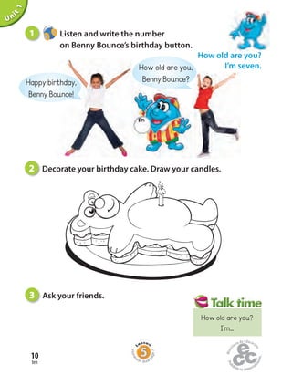 ten
10
Unit1
How old are you?
I’m seven.
2 Decorate your birthday cake. Draw your candles.
3 Ask your friends.
Happy birthday,
Benny Bounce!
1 Listen and write the number
on Benny Bounce’s birthday button.
Home
work Book
page7
How old are you?
I’m...
How old are you,
Benny Bounce?
 