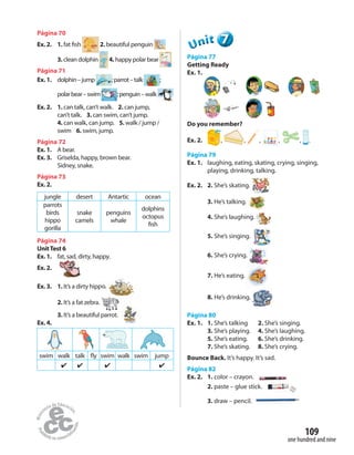 one hundred and nine
109
Página 70
Ex. 2. 1. fat fish 2. beautiful penguin
3.clean dolphin 4. happy polar bear
Página 71
Ex. 1. dolphin–jump ;parrot–talk ;
polarbear–swim ;penguin–walk
Ex. 2. 1. can talk, can’t walk. 2. can jump,
can’t talk. 3. can swim, can’t jump.
4. can walk, can jump. 5. walk / jump /
swim 6. swim, jump.
Página 72
Ex. 1. A bear.
Ex. 3. Griselda, happy, brown bear.
Sidney, snake.
Página 73
Ex. 2.
jungle desert Antartic ocean
parrots
birds
hippo
gorilla
snake
camels
penguins
whale
dolphins
octopus
fish
Página 74
UnitTest 6
Ex. 1. fat, sad, dirty, happy.
Ex. 2.
Ex. 3. 1. It’s a dirty hippo.
2. It’s a fat zebra.
3. It’s a beautiful parrot.
Ex. 4.
swim walk talk fly swim walk swim jump
✔ ✔ ✔ ✔
777777UUUUUUnnniiittt
Página 77
Getting Ready
Ex. 1.
Do you remember?
Ex. 2. , , , , , .
Página 79
Ex. 1. laughing, eating, skating, crying, singing,
playing, drinking, talking.
Ex. 2. 2. She’s skating.
3. He’s talking.
4. She’s laughing.
5. She’s singing.
6. She’s crying.
7. He’s eating.
8. He’s drinking.
Página 80
Ex. 1. 1. She’s talking 2. She’s singing.
3. She’s playing. 4. She’s laughing.
5. She’s eating. 6. She’s drinking.
7. She’s skating. 8. She’s crying.
Bounce Back. It’s happy. It’s sad.
Página 82
Ex. 2. 1. color – crayon.
2. paste – glue stick.
3. draw – pencil.
 