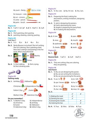 one hundred and ten
110
4. count – Becky. One, two, three...
5. measure – ruler.
6. cut – scissors.
7. write – pencil.
8. paint – brush.
Página 83
Ex. 1. 1. ✔, X 2. X, ✔. 3. ✔, X. 4. ✔, X. 5. X, ✔.
Página 84
Ex. 1. She’s painting, she’s pasting.
Ex. 3. painting, drawing, coloring, pasting.
Página 86
Unit Test 7
Ex. 1. 1. b 2. e 3. d 4. a 5. c
Ex. 2. Becky Bounce is at school. She isn’t writing.
She isn’t coloring. She is painting a bird.
Now she’s cutting it and pasting it into her
book. What a beautiful bird!
Ex. 3. Ben Jill Martha
Sara Simon
Ex. 4. 1. She’s talking. 2. She’s crying.
3. She’s drinking soda.
888888UUUUUUnnniiittt
Página 89
Getting ready
Ex. 1. birthday , Hallowe’en ,
Christmas , Independence Day ,
Father’s Day , Easter ,
Mother’s Day , Valentine’s Day .
Do you remember?
Ex. 1. 1. Mother’s Day 2. Independence
3. Christmas 4. birthday
5. Easter 6. Halloween
7. Valentine’s Day 8. Father’s Day.
Página 91
Ex. 1. 1. Yes, I am. 2. No, I’m not. 3. Yes, I am.
Página 93
Ex. 1. Preparing the food, making the
decorations, writing invitations, designing
posters.
Ex. 2. 1. Jack is designing the posters.
2. Fred is decorating the room.
3. Angela is preparing the party food.
4. I’m making the decorations.
Página 94
Ex. 2. 1. hair. 2. eyes.
3. nose. 4. mouth.
5. eyebrows. 6. ears.
7. cheeks. 8. teeth.
Página 95
Ex. 1.
Bounce Back 1. ✔, X. 2. X, ✔. 3. ✔, X.
Página 96
Ex. 1. They are cutting, they are coloring,
they are painting.
Página 98
Unit Test 8
Ex. 1. 1. No, we are designing the poster.
2. No, we are writing the invitations.
3. No, we are practicing for the party.
Ex. 2. 1. ea / rs 2. te / eth
3. eye / brows 4. ha / ir
5. no / se 6. ey / es
7. che / eks 8. mou / th
Ex. 3.
✓ ✗
1. Making the mask ✓
2. Painting the eyes. ✓
3. Drawing the mouth. ✗
4. Coloring the hair. ✗
Ex. 4. 1. True. 2. False. 3. False. 4. True.
 