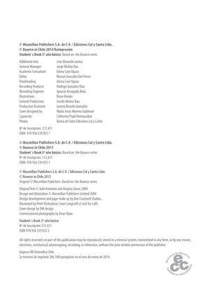 © Macmillan Publishers S.A. de C.V. / Ediciones Cal y Canto Ltda.
© Bounce in Chile 2014 Reimpresión
Student´s Book 2º año básico. Based on: the Bounce series
Additional text Lina Alvarado Jantus
General Manager Jorge Muñoz Rau
Academic Consultant Gloria Caro Opazo
Editor Marian González Del Fierro
Proofreading Gloria Caro Opazo
Recording Producer Rodrigo González Díaz
Recording Engineer Ignacio Arriagada Maia
Illustrations Rosie Brooks
General Production Cecilia Muñoz Rau
Production Assistant Lorena Briceño González
Cover designed by María Jesús Moreno Guldman
Layout by Catherina Pujol Hormazábal
Photos Banco de Fotos Ediciones Cal y Canto
Nº de Inscripción: 212.431
ISBN: 978 956 339 055 1
© Macmillan Publishers S.A. de C.V. / Ediciones Cal y Canto Ltda.
© Bounce in Chile 2013
Student´s Book 2º año básico. Based on: the Bounce series
Nº de Inscripción: 212.431
ISBN: 978 956 339 055 1
© Macmillan Publishers S.A. de C.V. / Ediciones Cal y Canto Ltda.
© Bounce in Chile 2012
Original © Macmillan Publishers. Based on: the Bounce series
OriginalText © Julie Kniveton and Angela Llanas 2004
Design and illustration © Macmillan Publishers Limited 2004
Design development and page make up by Ben Cracknell Studios.
Illustrated by Peter Richardson; Sean Longcroft @ Just for Laffs.
Cover design by DW design.
Commissioned photographs by Dean Ryan.
Student´s Book 2º año básico
Nº de Inscripción 212.431
ISBN 978 956 339 032 2
All rights reserved; no part of this publication may be reproduced, stored in a retrieval system, transmitted in any form, or by any means,
electronic, mechanical, photocopying, recording, or otherwise, without the prior written permission of the publisher.
Impreso RR Donnelley Chile
Se terminó de imprimir 206.100 ejemplares en el mes de enero de 2014.
 