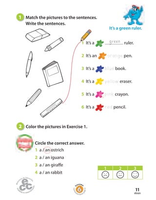 eleven
11
1 It’s a ruler.
2 It’s an orange pen.
3 It’s a blue book.
4 It’s a yellow eraser.
5 It’s a pink crayon.
6 It’s a red pencil.
green
1 Match the pictures to the sentences.
Write the sentences.
1 a / an ostrich
2 a / an iguana
3 a / an giraffe
4 a / an rabbit
Circle the correct answer.
It’s a green ruler.
2 Color the pictures in Exercise 1.
1 2 3
Home
work Book
page8
 