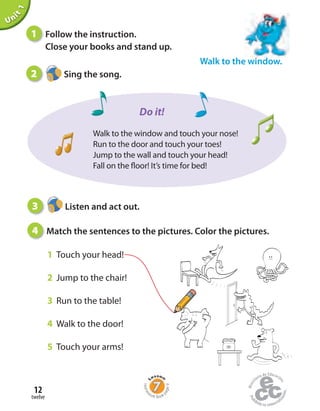 twelve
12
Unit1
Walk to the window.
1 Follow the instruction.
Close your books and stand up.
2 Sing the song.
3 Listen and act out.
4 Match the sentences to the pictures. Color the pictures.
1 Touch your head!
2 Jump to the chair!
3 Run to the table!
4 Walk to the door!
5 Touch your arms!
Walk to the window and touch your nose!
Run to the door and touch your toes!
Jump to the wall and touch your head!
Fall on the floor! It’s time for bed!
Do it!
Home
work Book
page9
 