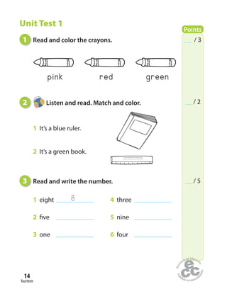 fourteen
14
1 Read and color the crayons.
2 Listen and read. Match and color.
1 It’s a blue ruler.
2 It’s a green book.
3 Read and write the number.
1 eight 4 three
2 five 5 nine
3 one 6 four
Points
/ 3
/ 2
/ 5
Unit Test 1
8
greenredpink
 