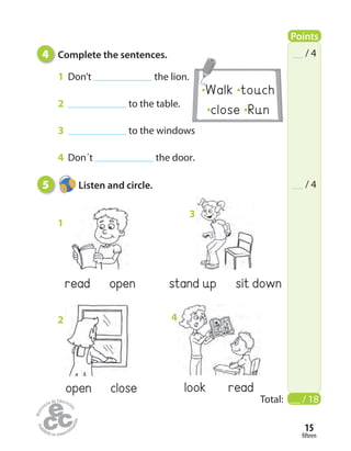 Walk touch
close Run
fifteen
15
4 Complete the sentences.
1 Don’t the lion.
2 to the table.
3 to the windows
4 Don´t the door.
Total: __ / 18
/ 4
/ 4
read open
1
open close
2
stand up sit down
3
look read
4
5 Listen and circle.
Points
 