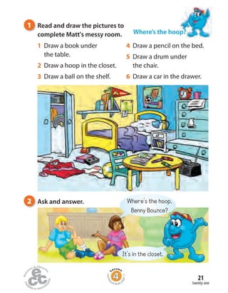 twenty-one
21
Where’s the hoop,
Benny Bounce?
It’s in the closet.
1 Read and draw the pictures to
complete Matt's messy room.
2 Ask and answer.
1 Draw a book under
the table.
2 Draw a hoop in the closet.
3 Draw a ball on the shelf.
4 Draw a pencil on the bed.
5 Draw a drum under
the chair.
6 Draw a car in the drawer.
Where’s the hoop?
Homew
ork Book p
age11
 