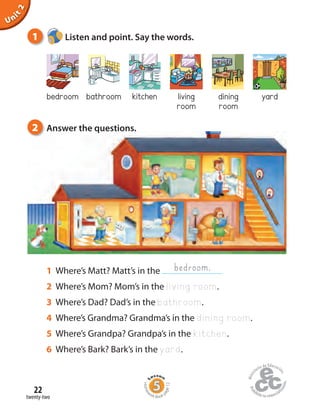 twenty-two
22
Unit2
bedroom bathroom kitchen living
room
dining
room
yard
1 Listen and point. Say the words.
1 Where’s Matt? Matt’s in the
2 Where’s Mom? Mom’s in the living room.
3 Where’s Dad? Dad’s in the bathroom.
4 Where’s Grandma? Grandma’s in the dining room.
5 Where’s Grandpa? Grandpa’s in the kitchen.
6 Where’s Bark? Bark’s in the yard.
bedroom.
2 Answer the questions.
Homew
ork Book p
age12
 