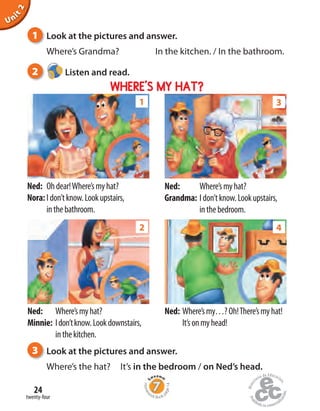 Homew
ork Book p
age14
twenty-four
24
Unit2
1 Look at the pictures and answer.
Where’s Grandma? In the kitchen. / In the bathroom.
2 Listen and read.
Ned: Ohdear!Where’smyhat?
Nora:Idon’tknow.Lookupstairs,
inthebathroom.
Ned: Where’smyhat?
Grandma: Idon’tknow.Lookupstairs,
inthebedroom.
Ned: Where’smy…?Oh!There’smyhat!
It’sonmyhead!
WHERE’S MY HAT?
Ned: Where’smyhat?
Minnie: Idon’tknow.Lookdownstairs,
inthekitchen.
2
1 3
4
3 Look at the pictures and answer.
Where’s the hat? It’s in the bedroom / on Ned’s head.
 