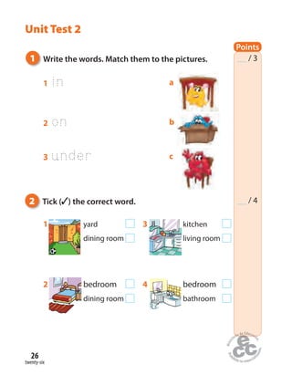 twenty-six
26
Unit Test 2
1 in
1 yard 3 kitchen
dining room living room
2 bedroom 4 bedroom
dining room bathroom
1 Write the words. Match them to the pictures.
2 Tick ( ) the correct word.
a
b
c
Points
/ 3
/ 4
2 on
3 under
 