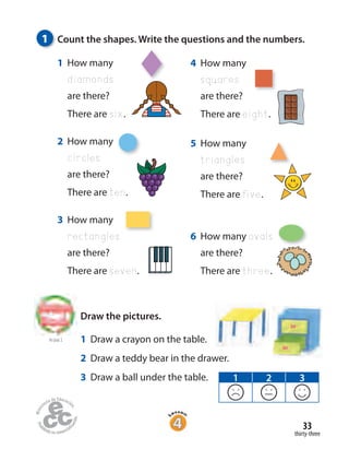 thirty-three
33
1 How many
diamonds
are there?
There are six.
2 How many
circles
are there?
There are ten.
3 How many
rectangles
are there?
There are seven.
4 How many
squares
are there?
There are eight.
5 How many
triangles
are there?
There are five.
1 Count the shapes. Write the questions and the numbers.
6 How many ovals
are there?
There are three.
to Unit 2
Draw the pictures.
1 Draw a crayon on the table.
2 Draw a teddy bear in the drawer.
3 Draw a ball under the table. 1 2 3
 