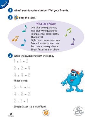 Homew
ork Book p
age21
3 Write the numbers from the song.
1 + 1 = 2
2 + 2 = 4
4 + 4 = 8
That’s great!
8 – 4 = 4
4 – 2 = 2
2 – 1 = 1
Sing it faster. It’s a lot of fun!
thirty-six
36
Unit3
1 What’s your favorite number? Tell your friends.
2 Sing the song.
One plus one equals two,
Two plus two equals four,
Four plus four equals eight.
That’s great!
Eight minus four equals four,
Four minus two equals two,
Two minus one equals one.
Sing it faster. It’s a lot of fun.
It’s a lot of fun!
 