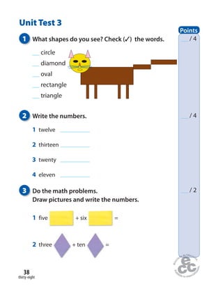 thirty-eight
38
Unit Test 3
Points
/ 4
/ 4
/ 2
1 What shapes do you see? Check (✓) the words.
2 Write the numbers.
3 Do the math problems.
Draw pictures and write the numbers.
1 five + six =
2 three + ten =
1 twelve
2 thirteen
3 twenty
4 eleven
circle
diamond
oval
rectangle
triangle
 