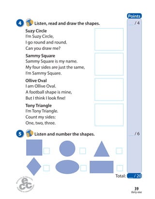 4 Listen, read and draw the shapes.
Suzy Circle
I’m Suzy Circle,
I go round and round.
Can you draw me?
Sammy Square
Sammy Square is my name.
My four sides are just the same,
I’m Sammy Square.
Ollive Oval
I am Ollive Oval.
A football shape is mine,
But I think I look fine!
Tony Triangle
I’m Tony Triangle.
Count my sides:
One, two, three.
5 Listen and number the shapes.
thirty-nine
39
/ 4
/ 6
Total: __ / 20
Points
 