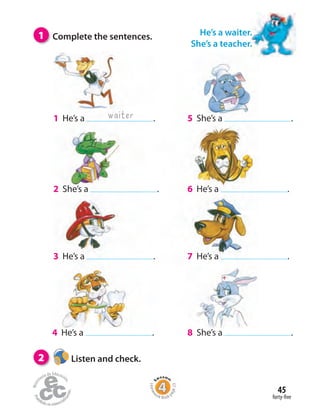 forty-five
45
1 Complete the sentences.
2 Listen and check.
waiter1 He’s a .
2 She’s a .
3 He’s a .
4 He’s a .
5 She’s a .
6 He’s a .
7 He’s a .
8 She’s a .
He’s a waiter.
She’s a teacher.
Homew
ork Book p
age23
 