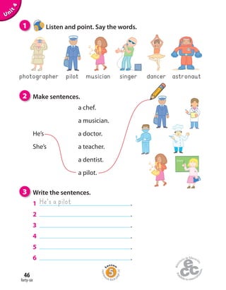 forty-six
46
Unit4
2 Make sentences.
a chef.
a musician.
He’s a doctor.
She’s a teacher.
a dentist.
a pilot.
1 Listen and point. Say the words.
photographer pilot musician singer dancer astronaut
3 Write the sentences.
1 .
2 .
3 .
4 .
5 .
6 .
He’s a pilot
Homew
ork Book p
age24
 