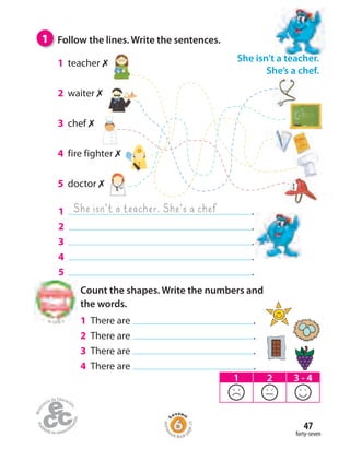 forty-seven
47
1 Follow the lines. Write the sentences.
1 .
2 .
3 .
4 .
5 .
She isn’t a teacher. She’s a chef
1 teacher ✗
2 waiter ✗
3 chef ✗
4 fire fighter ✗
5 doctor ✗
She isn’t a teacher.
She’s a chef.
1 2 3 - 4
Count the shapes. Write the numbers and
the words.
1 There are .
2 There are .
3 There are .
4 There are .
to Unit 3
Homew
ork Book p
age25
 