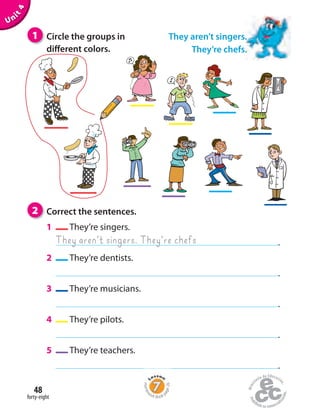 forty-eight
48
Unit4
2 Correct the sentences.
1 They’re singers.
.
2 They’re dentists.
.
3 They’re musicians.
.
4 They’re pilots.
.
5 They’re teachers.
.
They aren’t singers. They’re chefs
They aren’t singers.
They’re chefs.
1 Circle the groups in
different colors.
Homew
ork Book p
age26
 