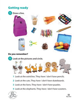 fifty-three
53
Getting ready
Do you remember?
1 Look at the pictures and circle.
1 Draw a line.
1 Look at the ostriches. They have / don’t have pencils.
2 Look at the cats. They have / don’t have skateboards.
3 Look at the lions. They have / don’t have puzzles.
4 Look at the elephants. They have / don’t have scooters.
 
