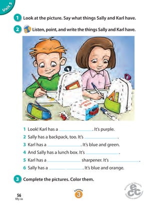 fifty-six
56
Unit5
1 Look at the picture. Say what things Sally and Karl have.
2 Listen, point, and write the things Sally and Karl have.
1 Look! Karl has a . It’s purple.
2 Sally has a backpack, too. It’s .
3 Karl has a . It’s blue and green.
4 And Sally has a lunch box. It’s .
5 Karl has a sharpener. It’s .
6 Sally has a . It’s blue and orange.
3 Complete the pictures. Color them.
 