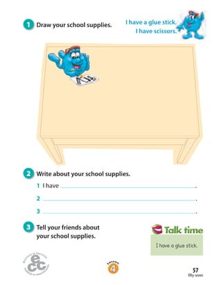 fifty-seven
57
I have a glue stick.
I have scissors.
3 Tell your friends about
your school supplies.
2 Write about your school supplies.
1 I have .
2 .
3 .
1 Draw your school supplies.
I have a glue stick.
 