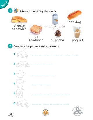 fifty-eight
58
Unit5
1
2
3
4
5
6
cheese
sandwich
ham
sandwich
orange juice
cupcake
hot dog
yogurt
1 Listen and point. Say the words.
2 Complete the pictures. Write the words.
Homew
ork Book p
age29
 