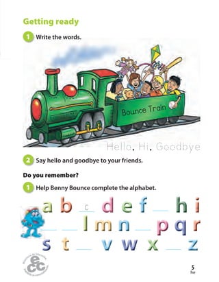 five
5
Bounce Train
Hello, Hi, Goodbye
Getting ready
1 Write the words.
2 Say hello and goodbye to your friends.
Do you remember?
1 Help Benny Bounce complete the alphabet.
C
pppppp qqq
wwwwww xxxsss
rrr
aaaaaaaaaaaaaaaaaaaaa
lll mmmmmm
tttttt
nnnnnn
vvvvvv zzz
bbb dddddd eeeeeeeee hhhfff iii
 