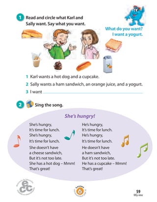 Homew
ork Book p
age30
fifty-nine
59
What do you want?
I want a yogurt.
2 Sing the song.
1 Read and circle what Karl and
Sally want. Say what you want.
1 Karl wants a hot dog and a cupcake.
2 Sally wants a ham sandwich, an orange juice, and a yogurt.
3 I want
She’s hungry!
She’s hungry,
It’s time for lunch.
She’s hungry,
It’s time for lunch.
She doesn’t have
a cheese sandwich,
But it’s not too late.
She has a hot dog – Mmm!
That’s great!
He’s hungry,
It’s time for lunch.
He’s hungry,
It’s time for lunch.
He doesn’t have
a ham sandwich,
But it’s not too late.
He has a cupcake – Mmm!
That’s great!
 